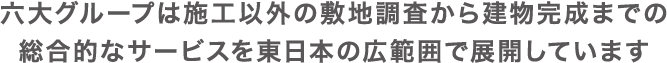 六大グループは施工以外の敷地調査から建物完成までの総合的なサービスを東日本の広範囲で展開しています